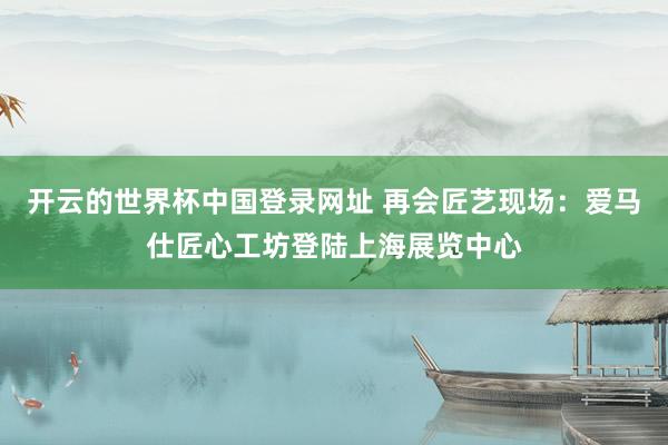 开云的世界杯中国登录网址 再会匠艺现场：爱马仕匠心工坊登陆上海展览中心