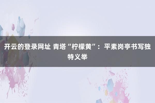 开云的登录网址 青塔“柠檬黄”：平素岗亭书写独特义举