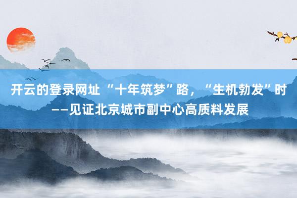 开云的登录网址 “十年筑梦”路，“生机勃发”时 ——见证北京城市副中心高质料发展