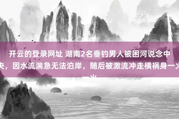 开云的登录网址 湖南2名垂钓男人被困河说念中央，因水流湍急无法泊岸，随后被激流冲走横祸身一火
