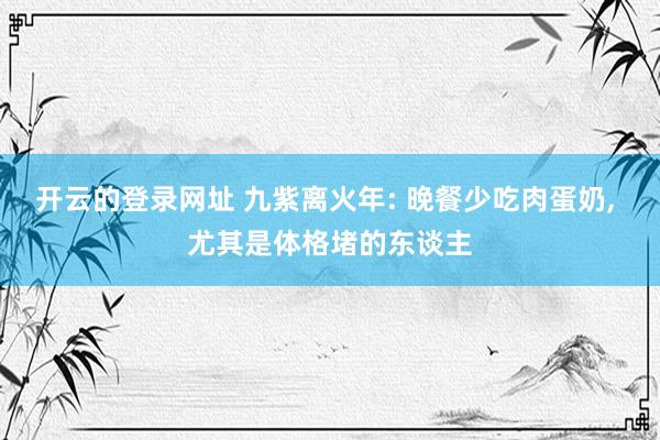 开云的登录网址 九紫离火年: 晚餐少吃肉蛋奶， 尤其是体格堵的东谈主