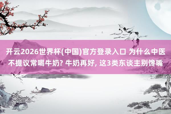开云2026世界杯(中国)官方登录入口 为什么中医不提议常喝牛奶? 牛奶再好， 这3类东谈主别馋嘴
