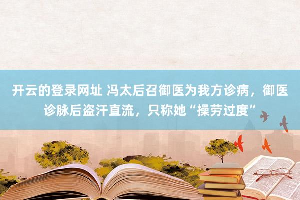 开云的登录网址 冯太后召御医为我方诊病，御医诊脉后盗汗直流，只称她“操劳过度”