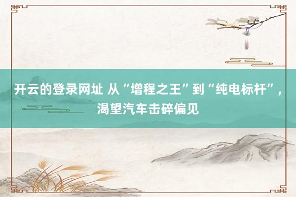 开云的登录网址 从“增程之王”到“纯电标杆”，渴望汽车击碎偏见