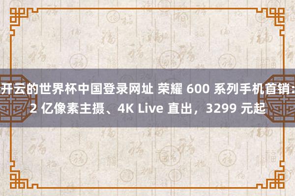 开云的世界杯中国登录网址 荣耀 600 系列手机首销：2 亿像素主摄、4K Live 直出，3299 元起