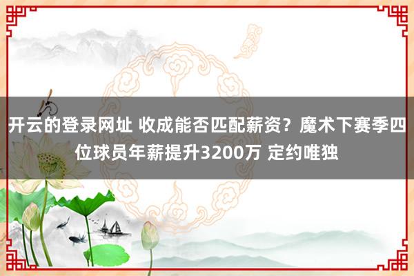 开云的登录网址 收成能否匹配薪资？魔术下赛季四位球员年薪提升3200万 定约唯独