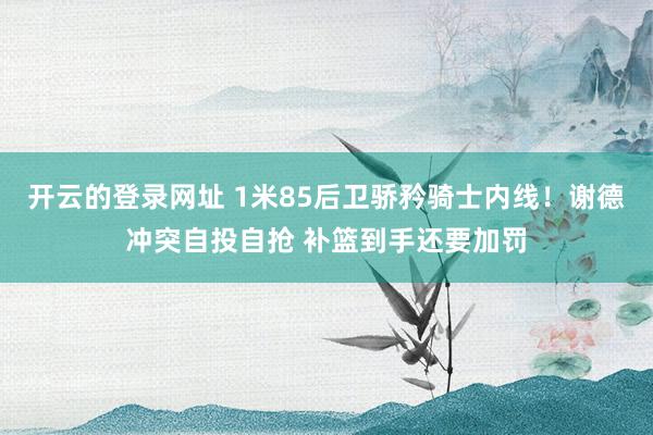 开云的登录网址 1米85后卫骄矜骑士内线！谢德冲突自投自抢 补篮到手还要加罚