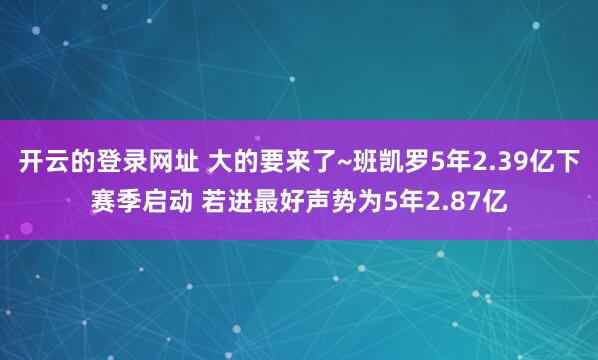 开云的登录网址 大的要来了~班凯罗5年2.39亿下赛季启动 若进最好声势为5年2.87亿
