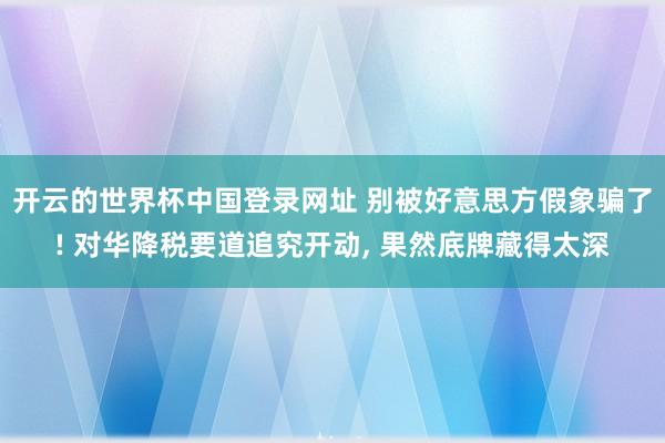 开云的世界杯中国登录网址 别被好意思方假象骗了! 对华降税要道追究开动， 果然底牌藏得太深