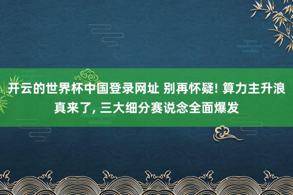 开云的世界杯中国登录网址 别再怀疑! 算力主升浪真来了， 三大细分赛说念全面爆发