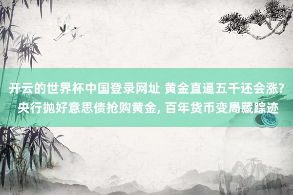 开云的世界杯中国登录网址 黄金直逼五千还会涨? 央行抛好意思债抢购黄金， 百年货币变局藏踪迹