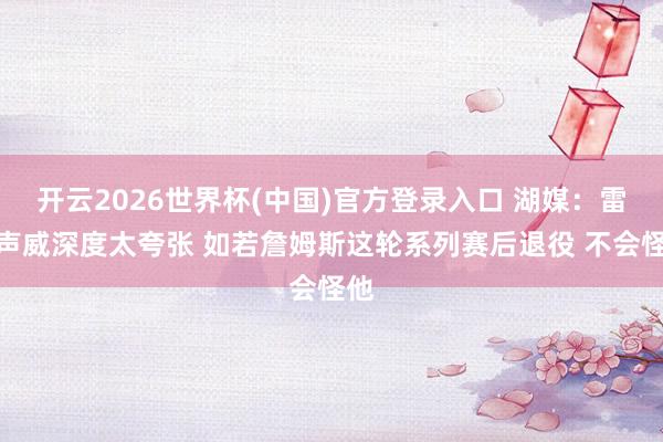 开云2026世界杯(中国)官方登录入口 湖媒：雷霆声威深度太夸张 如若詹姆斯这轮系列赛后退役 不会怪他