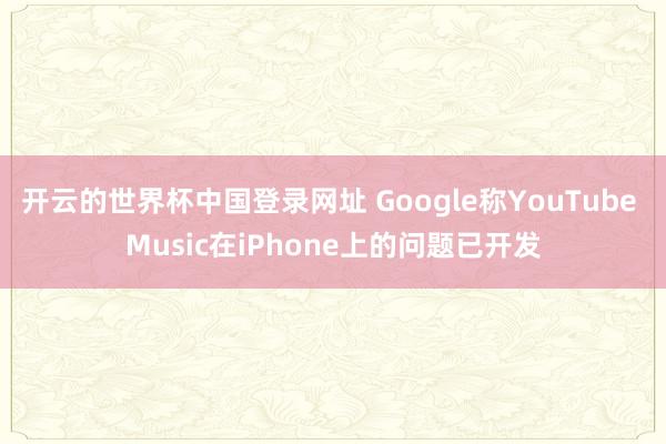 开云的世界杯中国登录网址 Google称YouTube Music在iPhone上的问题已开发