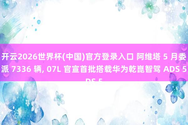 开云2026世界杯(中国)官方登录入口 阿维塔 5 月委派 7336 辆， 07L 官宣首批搭载华为乾崑智驾 ADS 5