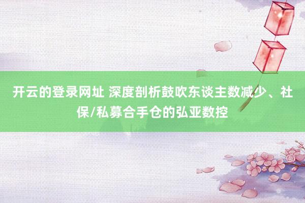 开云的登录网址 深度剖析鼓吹东谈主数减少、社保/私募合手仓的弘亚数控
