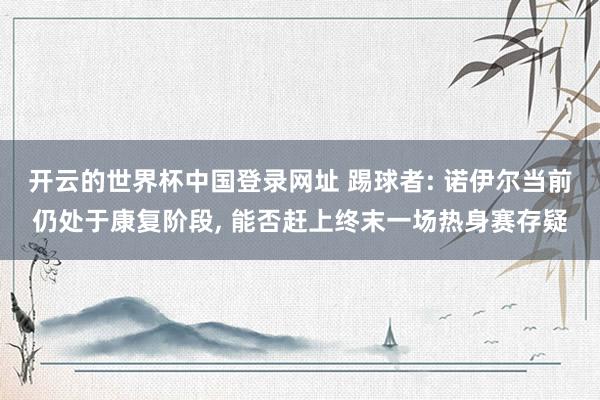 开云的世界杯中国登录网址 踢球者: 诺伊尔当前仍处于康复阶段， 能否赶上终末一场热身赛存疑