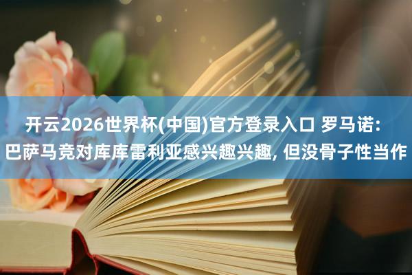 开云2026世界杯(中国)官方登录入口 罗马诺: 巴萨马竞对库库雷利亚感兴趣兴趣， 但没骨子性当作