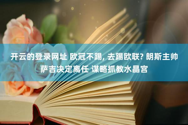 开云的登录网址 欧冠不踢， 去踢欧联? 朗斯主帅萨吉决定离任 谋略抓教水晶宫