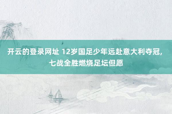 开云的登录网址 12岁国足少年远赴意大利夺冠， 七战全胜燃烧足坛但愿