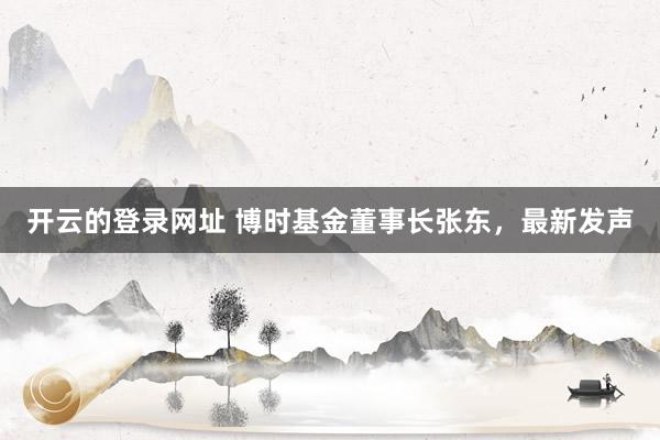 开云的登录网址 博时基金董事长张东，最新发声
