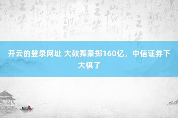 开云的登录网址 大鼓舞豪掷160亿，中信证券下大棋了