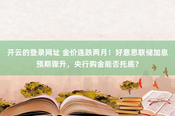 开云的登录网址 金价连跌两月！好意思联储加息预期骤升，央行购金能否托底？