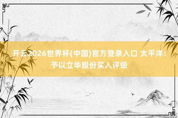 开云2026世界杯(中国)官方登录入口 太平洋：予以立华股份