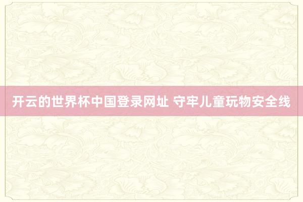 开云的世界杯中国登录网址 守牢儿童玩物安全线