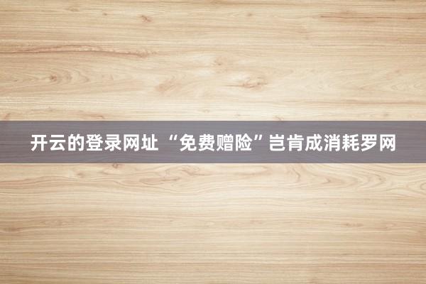 开云的登录网址 “免费赠险”岂肯成消耗罗网