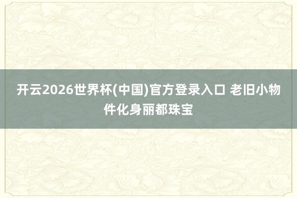 开云2026世界杯(中国)官方登录入口 老旧小物件化身丽都珠宝