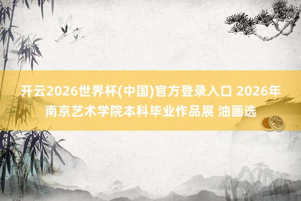 开云2026世界杯(中国)官方登录入口 2026年南京艺术学院本科毕业作品展 油画选