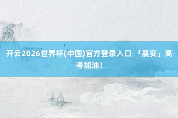开云2026世界杯(中国)官方登录入口 「晨安」高考加油！