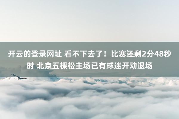 开云的登录网址 看不下去了！比赛还剩2分48秒时 北京五棵松主场已有球迷开动退场
