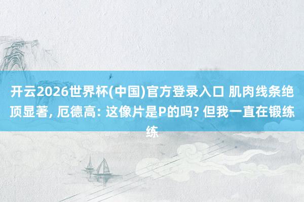 开云2026世界杯(中国)官方登录入口 肌肉线条绝顶显著， 厄德高: 这像片是P的吗? 但我一直在锻练