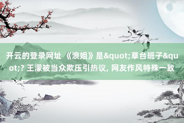 开云的登录网址 《浪姐》是"草台班子"? 王濛被当众欺压引热议， 网友作风特殊一致