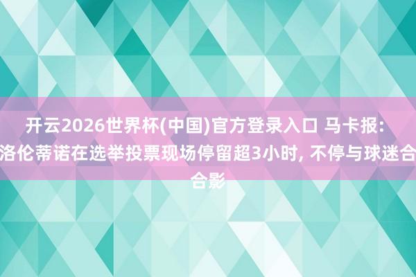 开云2026世界杯(中国)官方登录入口 马卡报: 弗洛伦蒂诺在选举投票现场停留超3小时， 不停与球迷合影