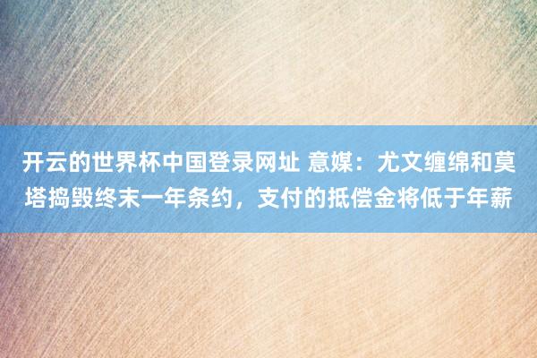 开云的世界杯中国登录网址 意媒：尤文缠绵和莫塔捣毁终末一年条约，支付的抵偿金将低于年薪