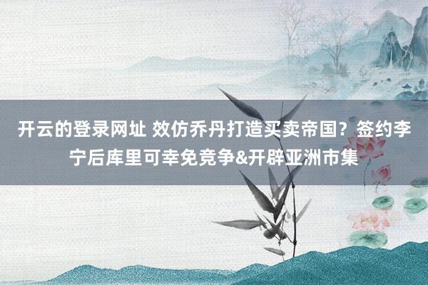 开云的登录网址 效仿乔丹打造买卖帝国？签约李宁后库里可幸免竞争&开辟亚洲市集