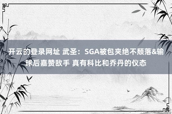 开云的登录网址 武圣：SGA被包夹绝不颓落&输球后嘉赞敌手 真有科比和乔丹的仪态