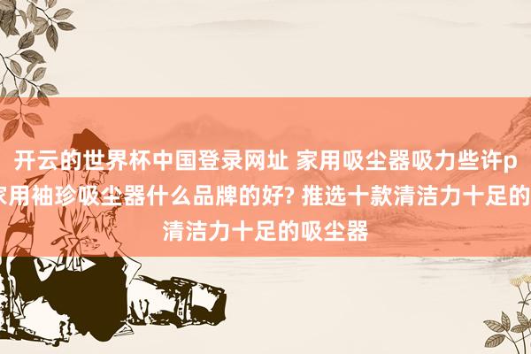开云的世界杯中国登录网址 家用吸尘器吸力些许pa够? 家用袖珍吸尘器什么品牌的好? 推选十款清洁力十足的吸尘器