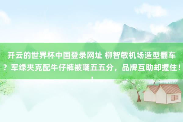开云的世界杯中国登录网址 柳智敏机场造型翻车?军绿夹克配牛仔裤被嘲五五分,品牌互助却握住!