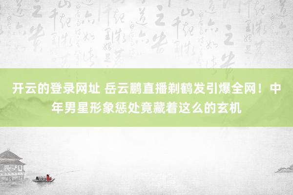 开云的登录网址 岳云鹏直播剃鹤发引爆全网!中年男星形象惩处竟藏着这么的玄机