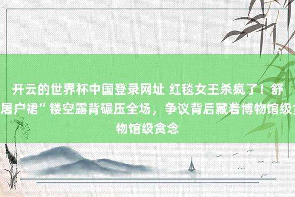 开云的世界杯中国登录网址 红毯女王杀疯了！舒淇“屠户裙”镂空露背碾压全场，争议背后藏着博物馆级贪念
