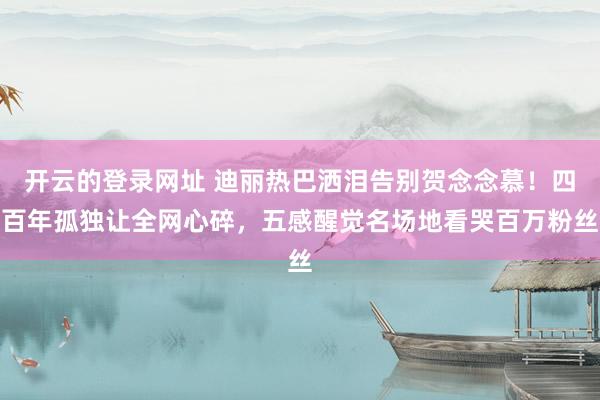 开云的登录网址 迪丽热巴洒泪告别贺念念慕！四百年孤独让全网心碎，五感醒觉名场地看哭百万粉丝
