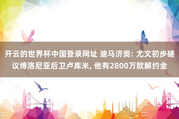 开云的世界杯中国登录网址 迪马济奥: 尤文初步磋议博洛尼亚后卫卢库米， 他有2800万欧解约金