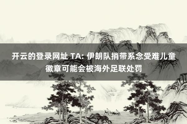 开云的登录网址 TA: 伊朗队捎带系念受难儿童徽章可能会被海外足联处罚