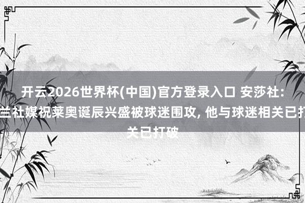 开云2026世界杯(中国)官方登录入口 安莎社: 米兰社媒祝莱奥诞辰兴盛被球迷围攻， 他与球迷相关已打破