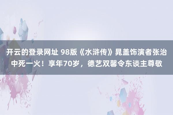 开云的登录网址 98版《水浒传》晁盖饰演者张治中死一火！享年70岁，德艺双馨令东谈主尊敬