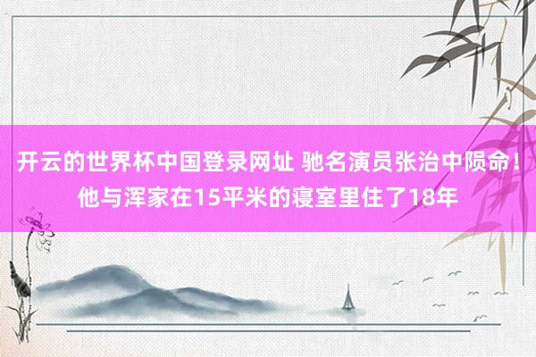 开云的世界杯中国登录网址 驰名演员张治中陨命！他与浑家在15平米的寝室里住了18年