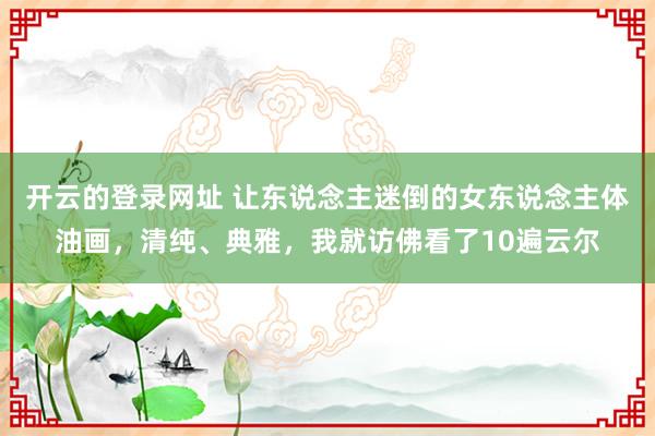 开云的登录网址 让东说念主迷倒的女东说念主体油画，清纯、典雅，我就访佛看了10遍云尔